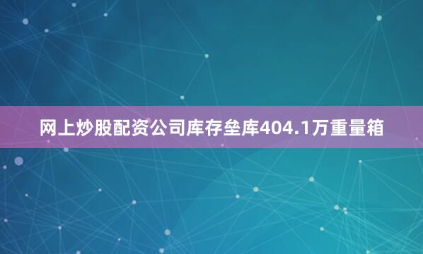 网上炒股配资公司库存垒库404.1万重量箱