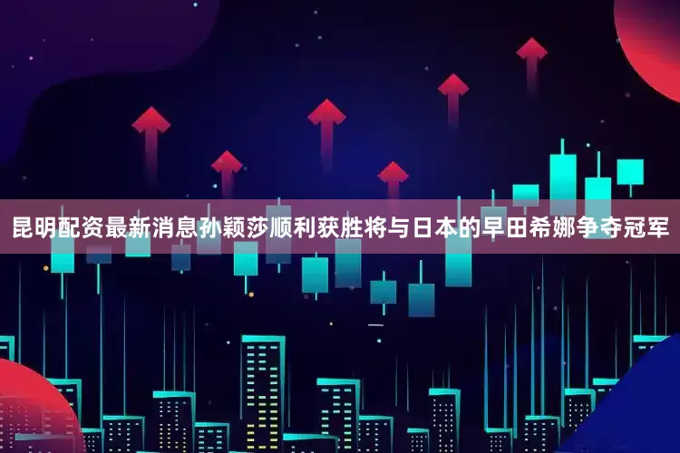 昆明配资最新消息孙颖莎顺利获胜将与日本的早田希娜争夺冠军