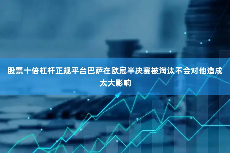 股票十倍杠杆正规平台巴萨在欧冠半决赛被淘汰不会对他造成太大影响