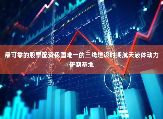 最可靠的股票配资我国唯一的三线建设时期航天液体动力研制基地